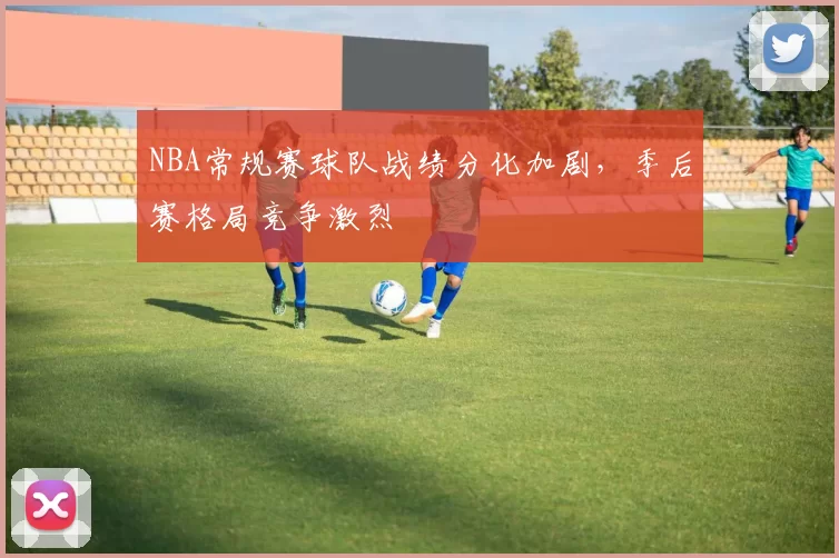 NBA常规赛球队战绩分化加剧，季后赛格局竞争激烈