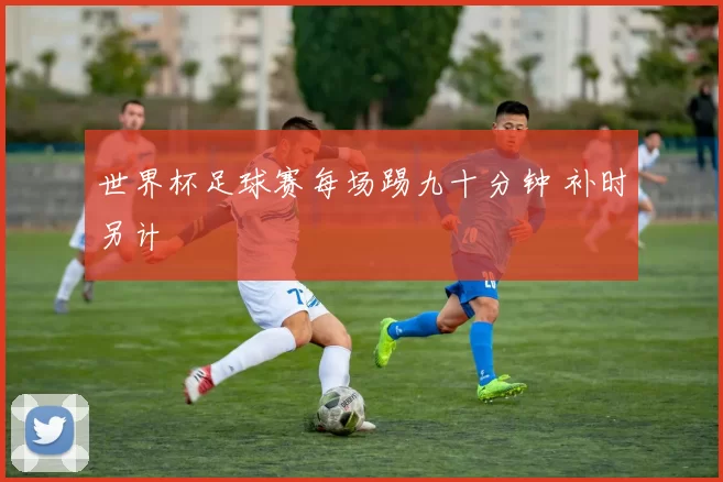 世界杯足球赛每场踢九十分钟 补时另计
