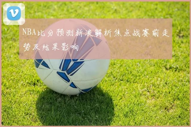 NBA比分预测新浪解析焦点战赛前走势及结果影响