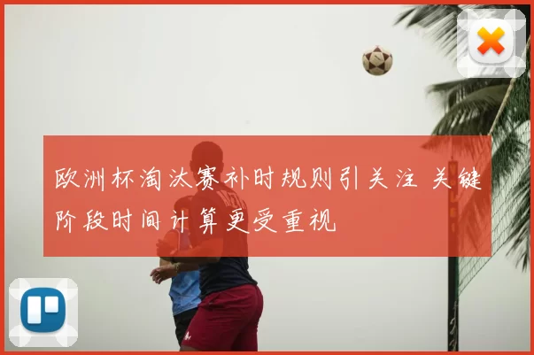 欧洲杯淘汰赛补时规则引关注 关键阶段时间计算更受重视