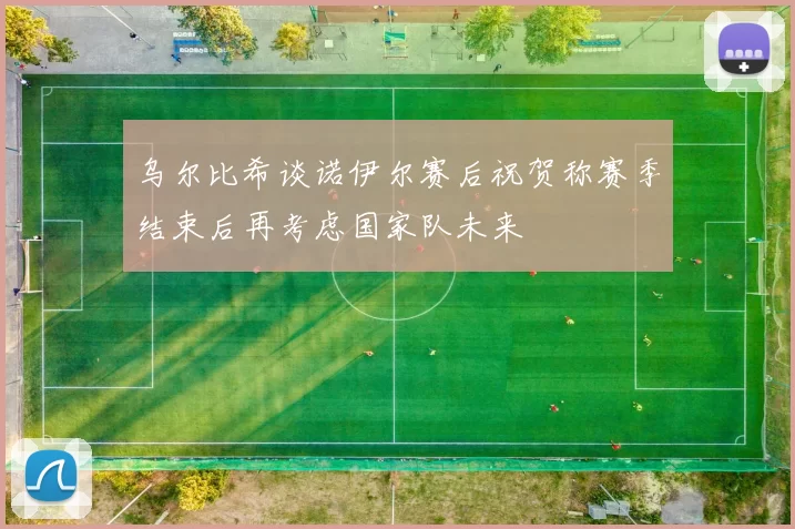 乌尔比希谈诺伊尔赛后祝贺称赛季结束后再考虑国家队未来
