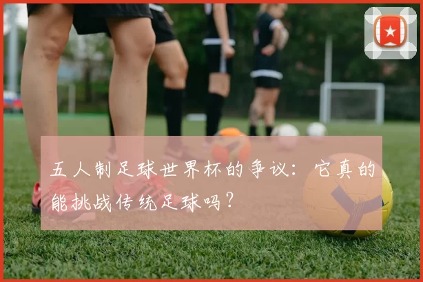 五人制足球世界杯的争议：它真的能挑战传统足球吗？