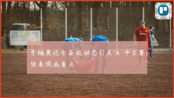 李楠奥运会备战动态引关注 冲击赛场表现成看点