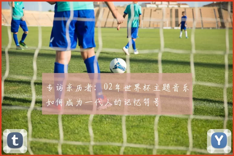 专访亲历者:02年世界杯主题音乐如何成为一代人的记忆符号