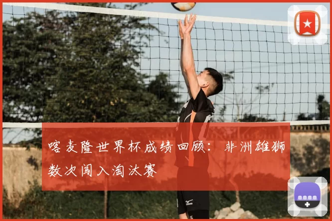 喀麦隆世界杯成绩回顾:非洲雄狮数次闯入淘汰赛